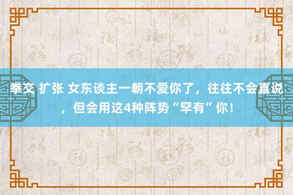 拳交 扩张 女东谈主一朝不爱你了，往往不会直说，但会用这4种阵势“罕有”你！