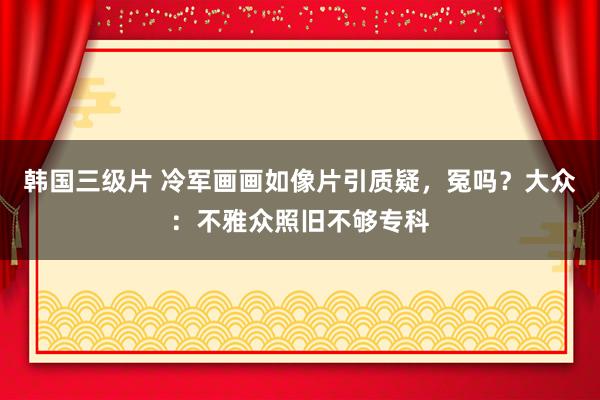韩国三级片 冷军画画如像片引质疑，冤吗？大众：不雅众照旧不够专科