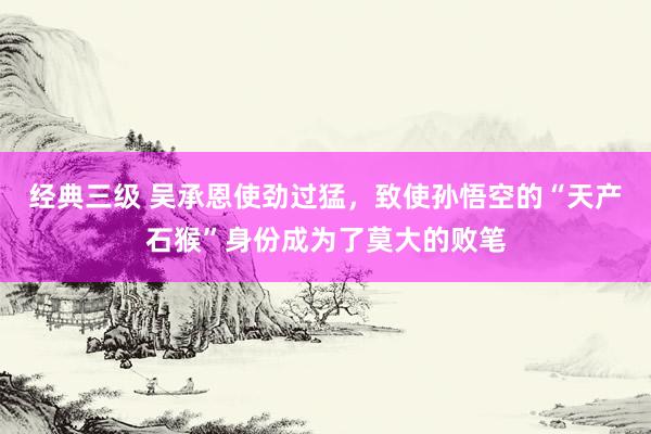 经典三级 吴承恩使劲过猛，致使孙悟空的“天产石猴”身份成为了莫大的败笔