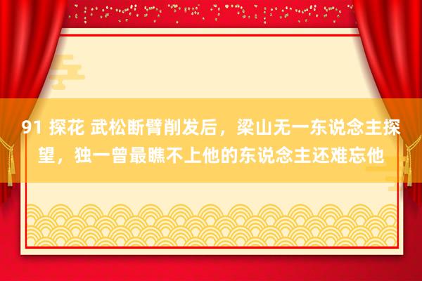 91 探花 武松断臂削发后，梁山无一东说念主探望，独一曾最瞧不上他的东说念主还难忘他