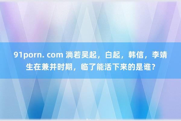 91porn. com 淌若吴起，白起，韩信，李靖生在兼并时期，临了能活下来的是谁？