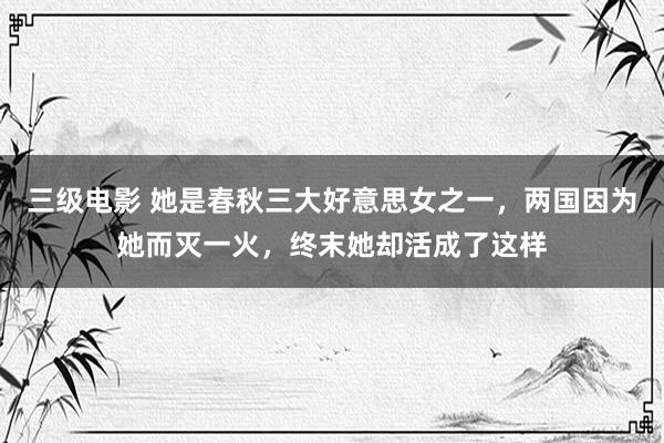 三级电影 她是春秋三大好意思女之一，两国因为她而灭一火，终末她却活成了这样