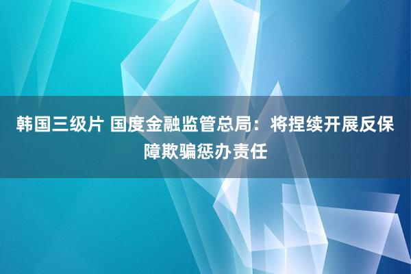 韩国三级片 国度金融监管总局：将捏续开展反保障欺骗惩办责任