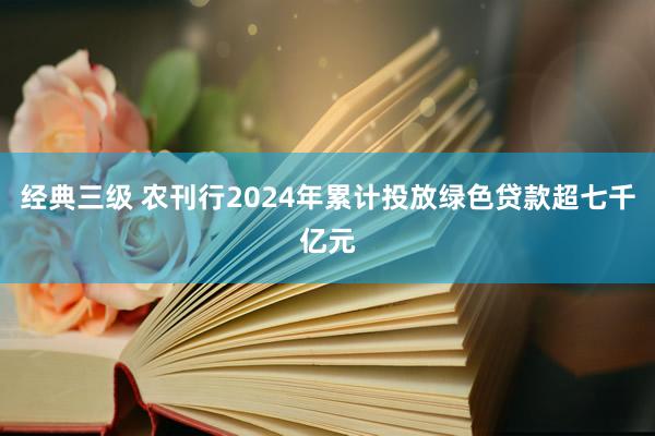 经典三级 农刊行2024年累计投放绿色贷款超七千亿元