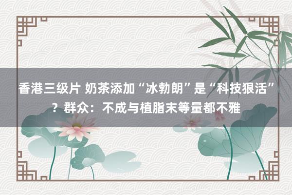 香港三级片 奶茶添加“冰勃朗”是“科技狠活”？群众：不成与植脂末等量都不雅
