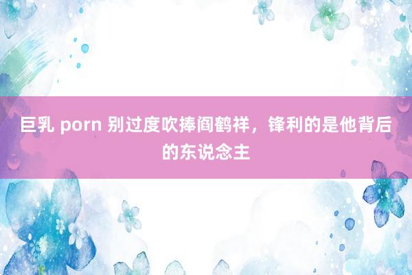 巨乳 porn 别过度吹捧阎鹤祥，锋利的是他背后的东说念主