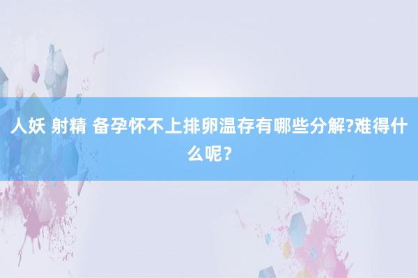 人妖 射精 备孕怀不上排卵温存有哪些分解?难得什么呢？