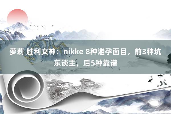 萝莉 胜利女神：nikke 8种避孕面目，前3种坑东谈主，后5种靠谱