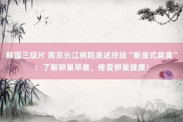 韩国三级片 南京长江病院表述终结“断崖式腐臭”：了解卵巢早衰，疼爱卵巢健康！