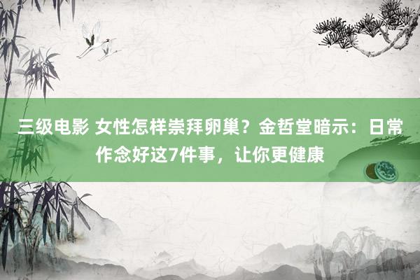 三级电影 女性怎样崇拜卵巢？金哲堂暗示：日常作念好这7件事，让你更健康