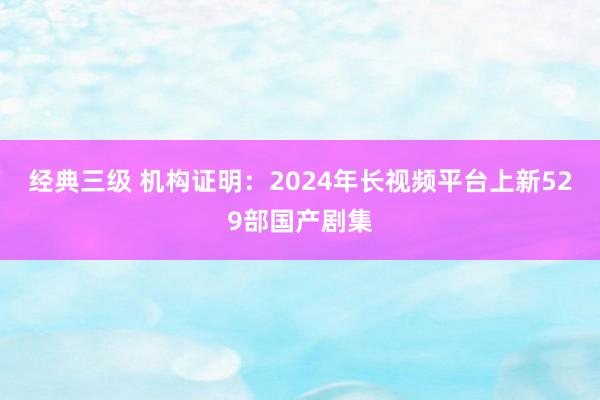 经典三级 机构证明：2024年长视频平台上新529部国产剧集