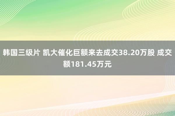 韩国三级片 凯大催化巨额来去成交38.20万股 成交额181.45万元