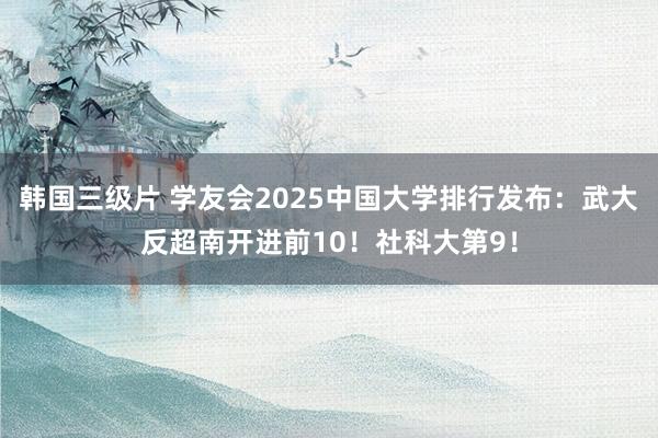 韩国三级片 学友会2025中国大学排行发布：武大反超南开进前10！社科大第9！