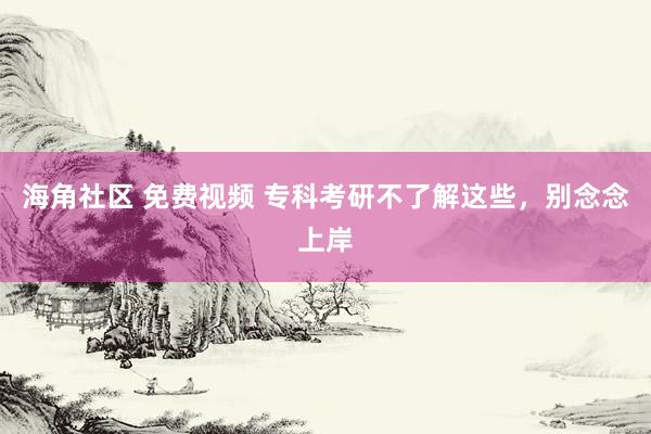 海角社区 免费视频 专科考研不了解这些，别念念上岸