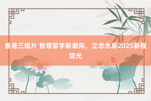 香港三级片 智领留学新潮向，立念念辰2025新程绽光