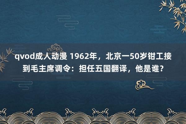 qvod成人动漫 1962年，北京一50岁钳工接到毛主席调令：担任五国翻译，他是谁？