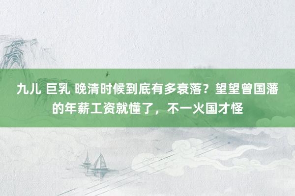 九儿 巨乳 晚清时候到底有多衰落？望望曾国藩的年薪工资就懂了，不一火国才怪