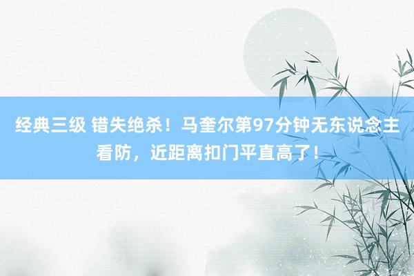 经典三级 错失绝杀！马奎尔第97分钟无东说念主看防，近距离扣门平直高了！