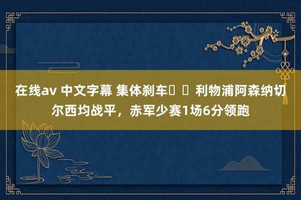在线av 中文字幕 集体刹车⛔️利物浦阿森纳切尔西均战平，赤军少赛1场6分领跑
