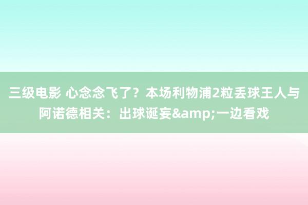三级电影 心念念飞了？本场利物浦2粒丢球王人与阿诺德相关：出球诞妄&一边看戏