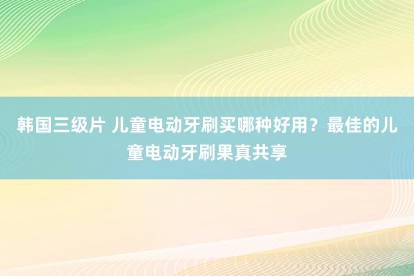 韩国三级片 儿童电动牙刷买哪种好用？最佳的儿童电动牙刷果真共享