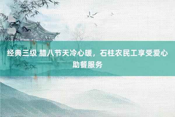 经典三级 腊八节天冷心暖，石柱农民工享受爱心助餐服务