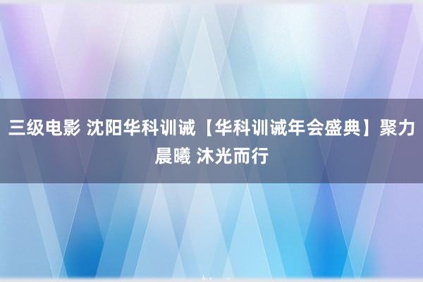三级电影 沈阳华科训诫【华科训诫年会盛典】聚力晨曦 沐光而行