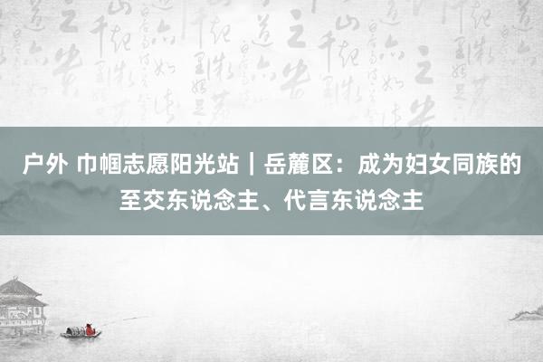 户外 巾帼志愿阳光站｜岳麓区：成为妇女同族的至交东说念主、代言东说念主