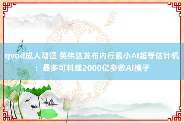 qvod成人动漫 英伟达发布内行最小AI超等估计机：最多可料理2000亿参数AI模子