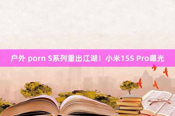 户外 porn S系列重出江湖！小米15S Pro曝光