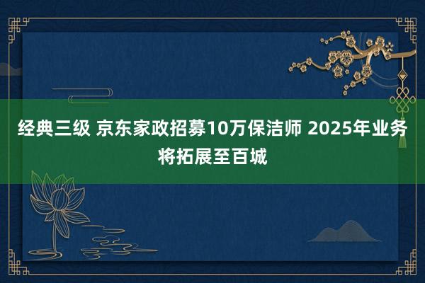 经典三级 京东家政招募10万保洁师 2025年业务将拓展至百城