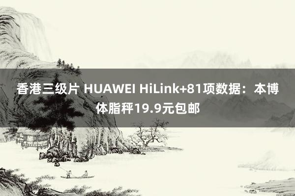 香港三级片 HUAWEI HiLink+81项数据：本博体脂秤19.9元包邮