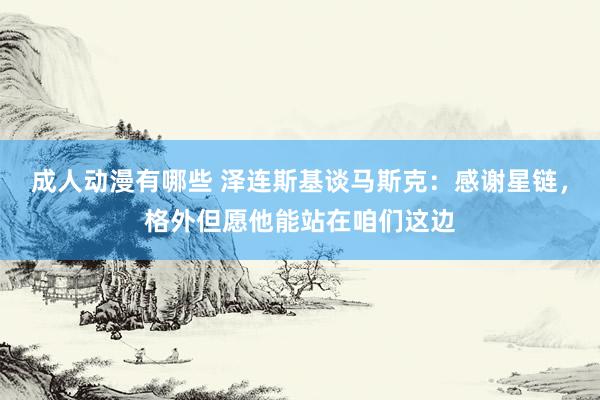 成人动漫有哪些 泽连斯基谈马斯克：感谢星链，格外但愿他能站在咱们这边