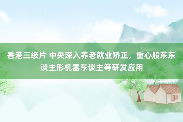 香港三级片 中央深入养老就业矫正，重心股东东谈主形机器东谈主等研发应用
