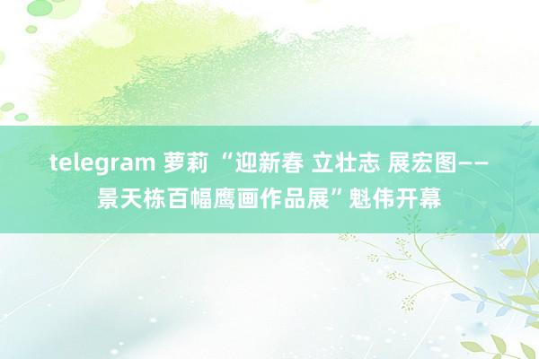 telegram 萝莉 “迎新春 立壮志 展宏图——景天栋百幅鹰画作品展”魁伟开幕
