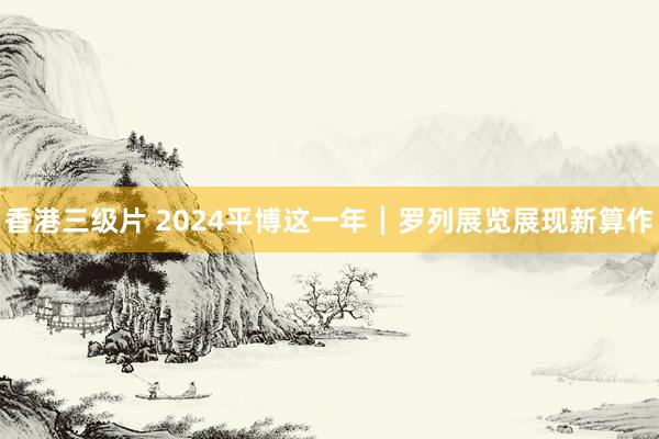 香港三级片 2024平博这一年┃罗列展览展现新算作