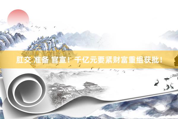 肛交 准备 官宣！千亿元要紧财富重组获批！