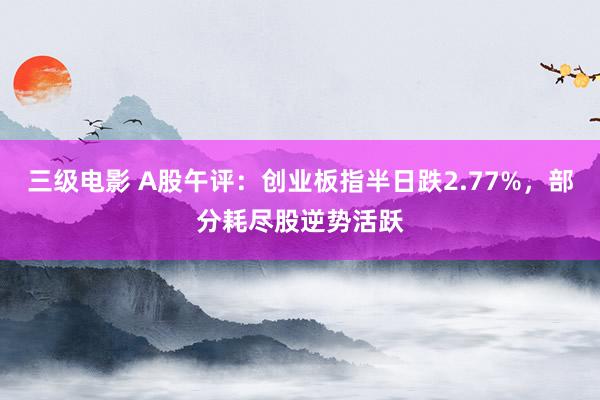 三级电影 A股午评：创业板指半日跌2.77%，部分耗尽股逆势活跃