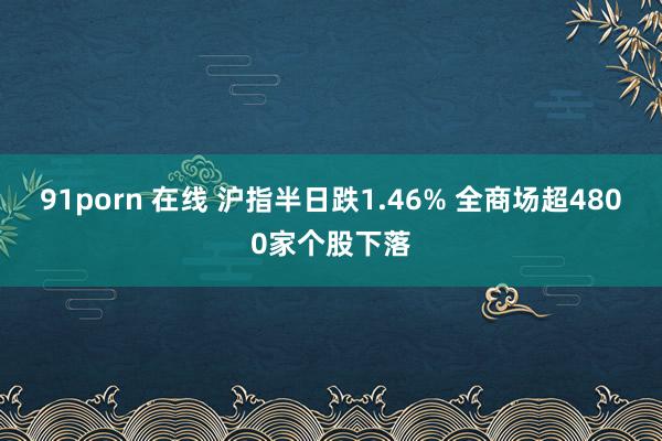 91porn 在线 沪指半日跌1.46% 全商场超4800家个股下落