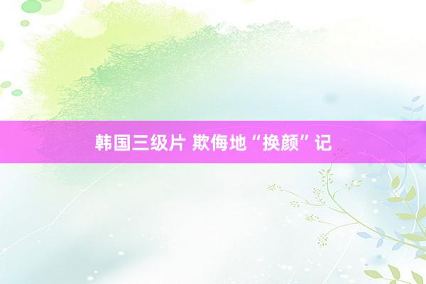 韩国三级片 欺侮地“换颜”记