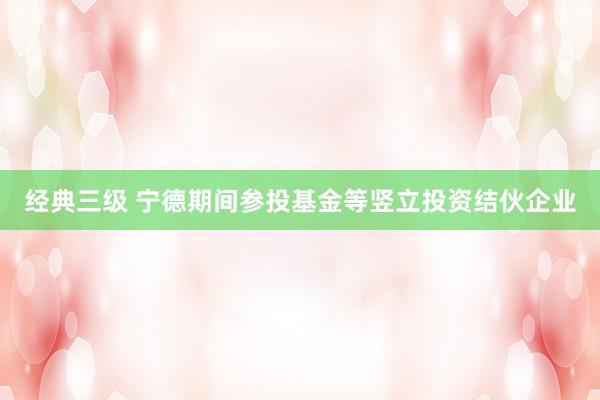 经典三级 宁德期间参投基金等竖立投资结伙企业