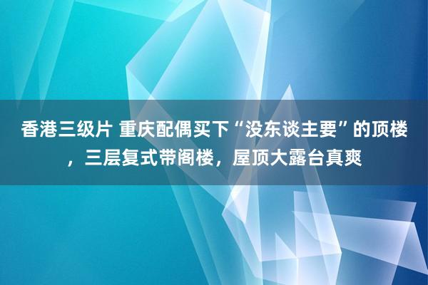 香港三级片 重庆配偶买下“没东谈主要”的顶楼，三层复式带阁楼，屋顶大露台真爽
