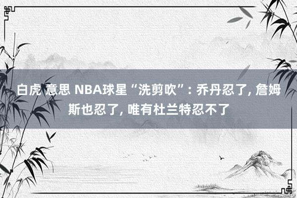 白虎 意思 NBA球星“洗剪吹”: 乔丹忍了, 詹姆斯也忍了, 唯有杜兰特忍不了