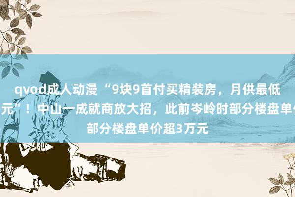 qvod成人动漫 “9块9首付买精装房，月供最低不到3000元”！中山一成就商放大招，此前岑岭时部分楼盘单价超3万元