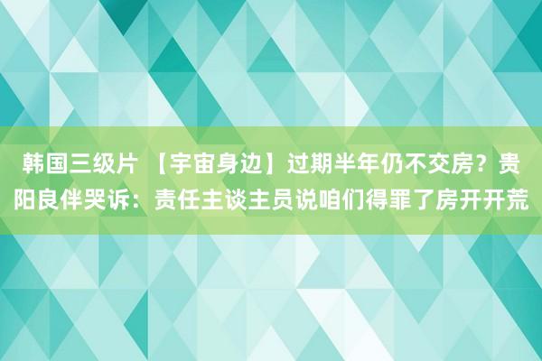 韩国三级片 【宇宙身边】过期半年仍不交房？贵阳良伴哭诉：责任主谈主员说咱们得罪了房开开荒