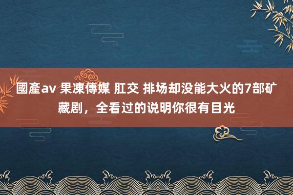 國產av 果凍傳媒 肛交 排场却没能大火的7部矿藏剧，全看过的说明你很有目光