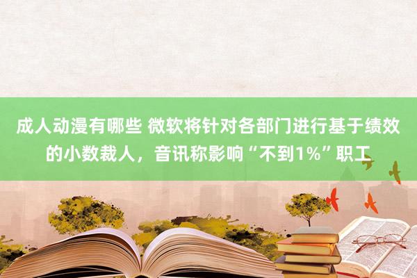 成人动漫有哪些 微软将针对各部门进行基于绩效的小数裁人，音讯称影响“不到1%”职工