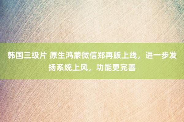 韩国三级片 原生鸿蒙微信郑再版上线，进一步发扬系统上风，功能更完善