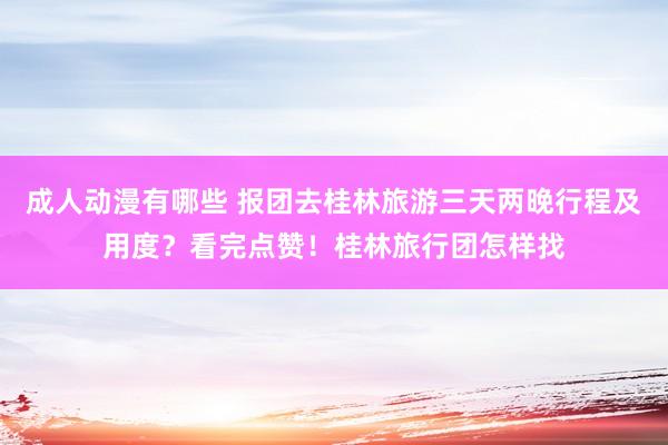 成人动漫有哪些 报团去桂林旅游三天两晚行程及用度？看完点赞！桂林旅行团怎样找