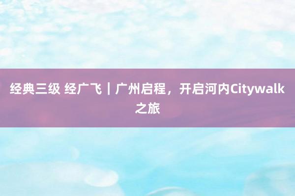 经典三级 经广飞｜广州启程，开启河内Citywalk之旅